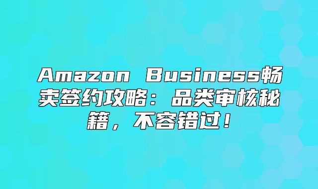 Amazon Business畅卖签约攻略：品类审核秘籍，不容错过！