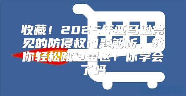 收藏！2025年亚马逊常见的防侵权问题解析，教你轻松跳过雷区！你学会了吗