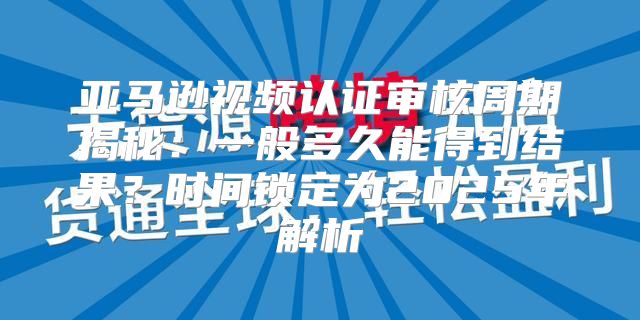 亚马逊视频认证审核周期揭秘：一般多久能得到结果？时间锁定为2025年解析