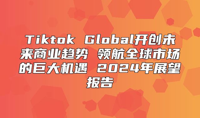 Tiktok Global开创未来商业趋势 领航全球市场的巨大机遇 2025年展望报告