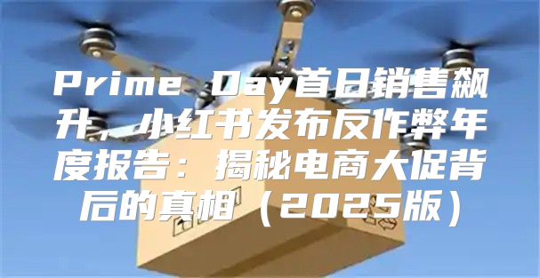 Prime Day首日销售飙升，小红书发布反作弊年度报告：揭秘电商大促背后的真相2025版
