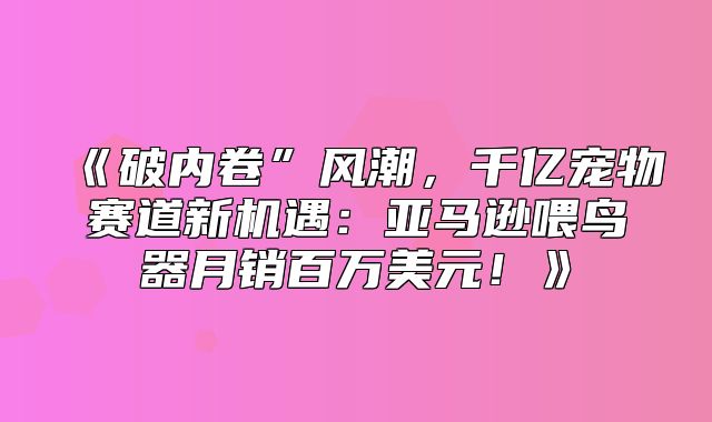 破内卷”风潮，千亿宠物赛道新机遇：亚马逊喂鸟器月销百万美元！
