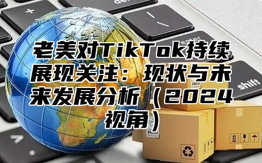 老美对TikTok持续展现关注：现状与未来发展分析2025视角