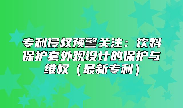 专利侵权预警关注：饮料保护套外观设计的保护与维权最新专利
