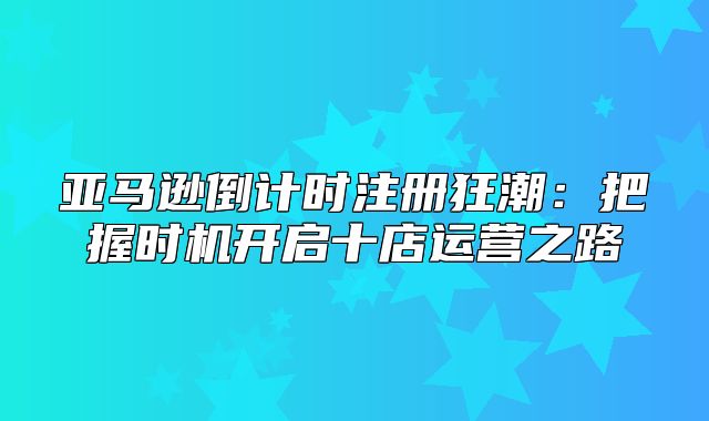 亚马逊倒计时注册狂潮：把握时机开启十店运营之路