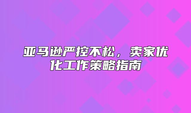 亚马逊严控不松，卖家优化工作策略指南