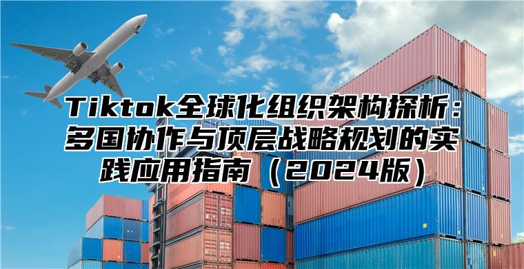 Tiktok全球化组织架构探析：多国协作与顶层战略规划的实践应用指南2025版