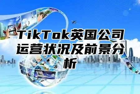 TikTok英国公司运营状况及前景分析