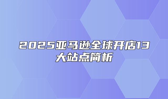 2025亚马逊全球开店13大站点简析