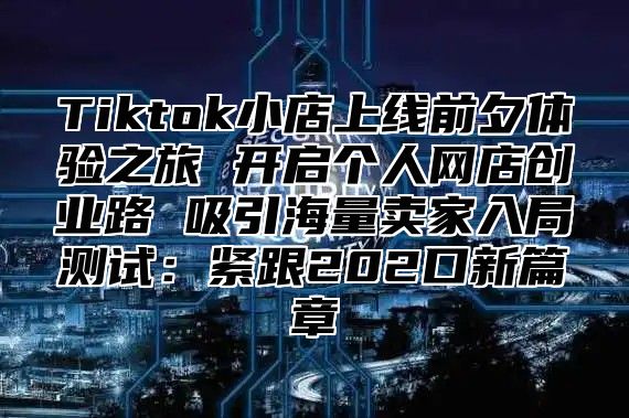 Tiktok小店上线前夕体验之旅 开启个人网店创业路 吸引海量卖家入局测试：紧跟202口新篇章