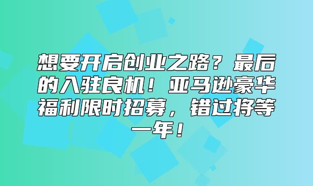 想要开启创业之路？最后的入驻良机！亚马逊豪华福利限时招募，错过将等一年！