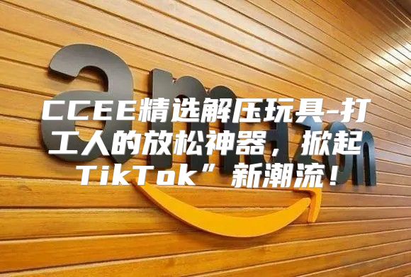 CCEE精选解压玩具-打工人的放松神器，掀起TikTok”新潮流！