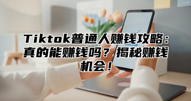 Tiktok普通人赚钱攻略：真的能赚钱吗？揭秘赚钱机会！