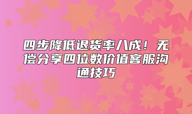 四步降低退货率八成！无偿分享四位数价值客服沟通技巧