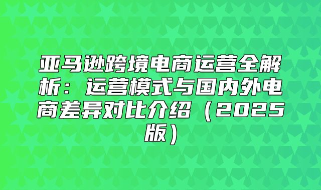 亚马逊跨境电商运营全解析：运营模式与国内外电商差异对比介绍2025版