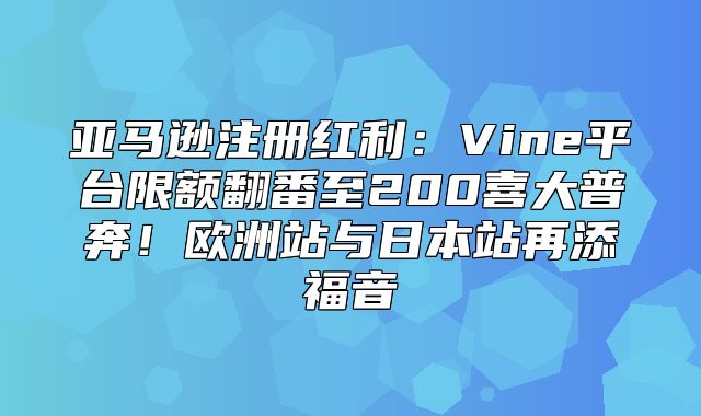 亚马逊注册红利：Vine平台限额翻番至200喜大普奔！欧洲站与日本站再添福音