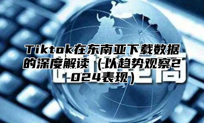 Tiktok在东南亚下载数据的深度解读以趋势观察2025表现