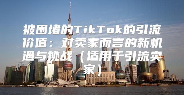被围堵的TikTok的引流价值：对卖家而言的新机遇与挑战适用于引流卖家