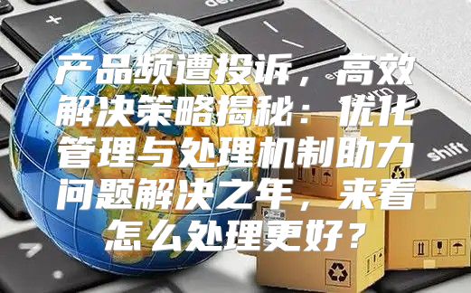 产品频遭投诉，高效解决策略揭秘：优化管理与处理机制助力问题解决之年，来看怎么处理更好？