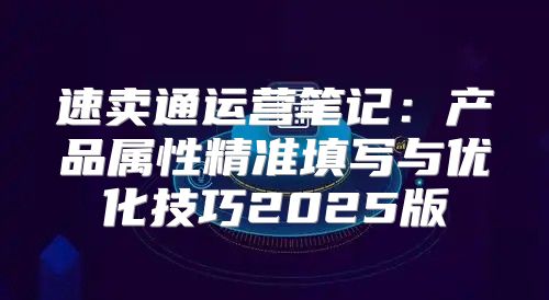 速卖通运营笔记：产品属性精准填写与优化技巧2025版
