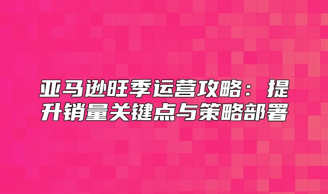 亚马逊旺季运营攻略：提升销量关键点与策略部署