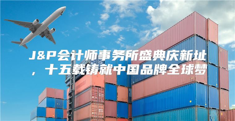 J&P会计师事务所盛典庆新址，十五载铸就中国品牌全球梦