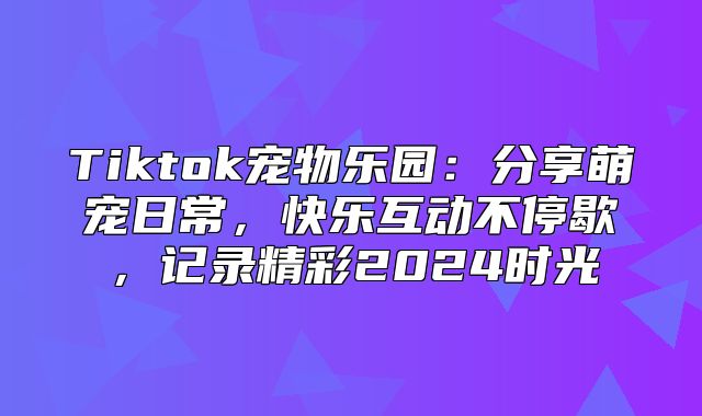 Tiktok宠物乐园：分享萌宠日常，快乐互动不停歇，记录精彩2025时光