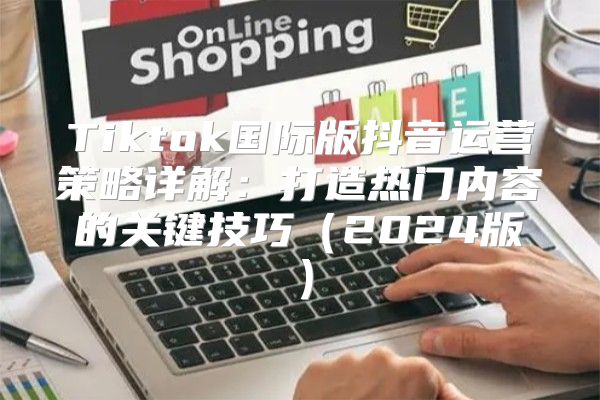 Tiktok国际版抖音运营策略详解：打造热门内容的关键技巧2025版