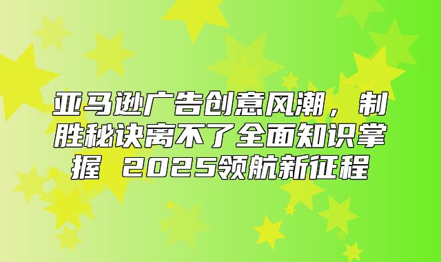 亚马逊广告创意风潮，制胜秘诀离不了全面知识掌握 2025领航新征程
