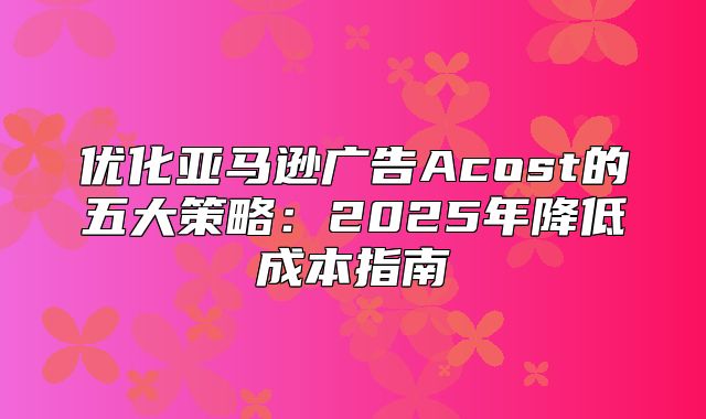 优化亚马逊广告Acost的五大策略：2025年降低成本指南