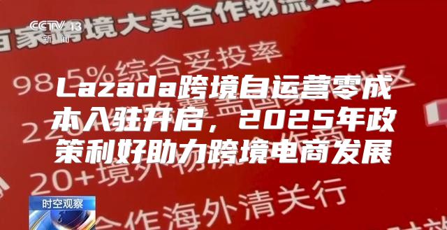 Lazada跨境自运营零成本入驻开启，2025年政策利好助力跨境电商发展
