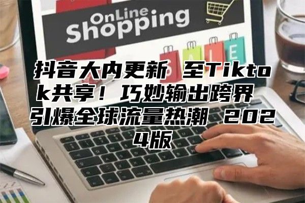 抖音大内更新 至Tiktok共享！巧妙输出跨界 引爆全球流量热潮 2025版