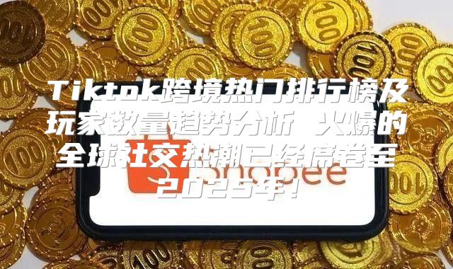 Tiktok跨境热门排行榜及玩家数量趋势分析 火爆的全球社交热潮已经席卷至2025年！