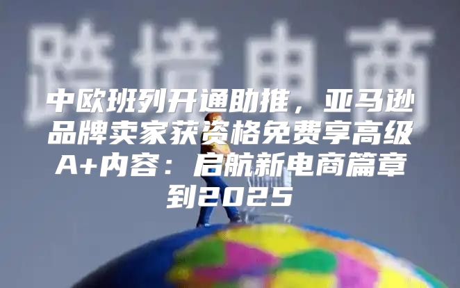 中欧班列开通助推，亚马逊品牌卖家获资格免费享高级A+内容：启航新电商篇章到2025