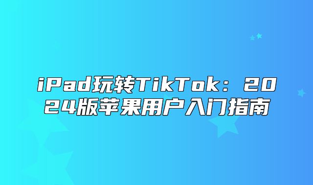 iPad玩转TikTok：2025版苹果用户入门指南