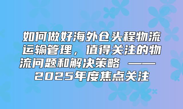 如何做好海外仓头程物流运输管理，值得关注的物流问题和解决策略 —— 2025年度焦点关注