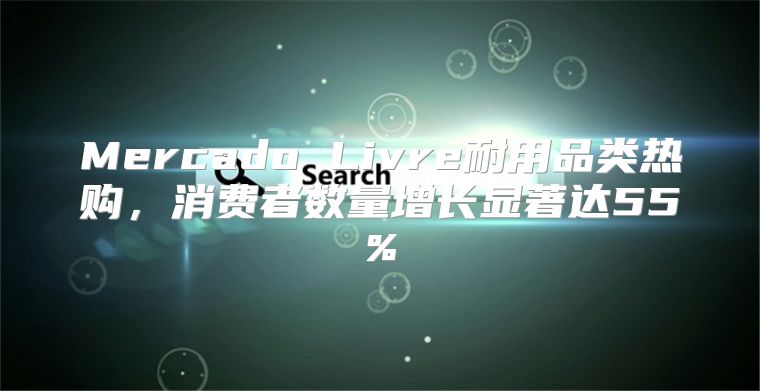 Mercado Livre耐用品类热购，消费者数量增长显著达55%