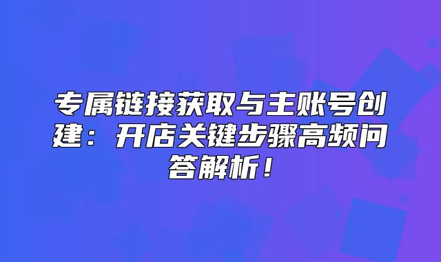 专属链接获取与主账号创建：开店关键步骤高频问答解析！
