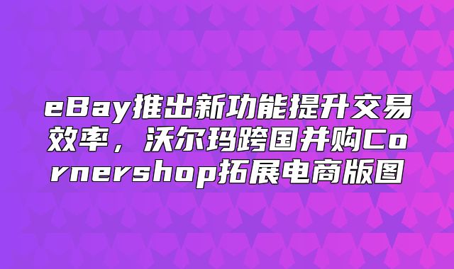 eBay推出新功能提升交易效率，沃尔玛跨国并购Cornershop拓展电商版图