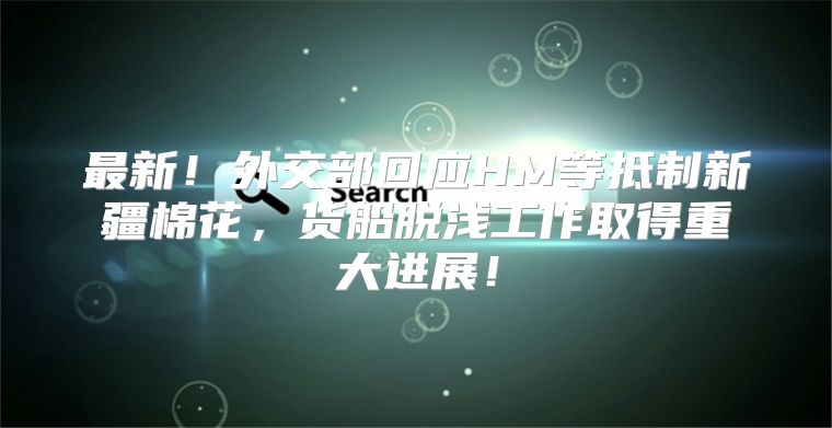 最新！外交部回应HM等抵制新疆棉花，货船脱浅工作取得重大进展！