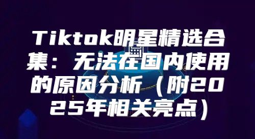 Tiktok明星精选合集：无法在国内使用的原因分析附2025年相关亮点