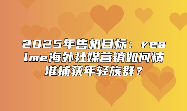 2025年售机目标：realme海外社媒营销如何精准捕获年轻族群？