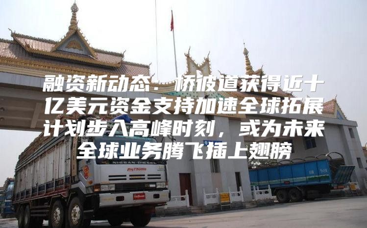融资新动态：桥彼道获得近十亿美元资金支持加速全球拓展计划步入高峰时刻，或为未来全球业务腾飞插上翅膀