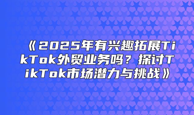 2025年有兴趣拓展TikTok外贸业务吗？探讨TikTok市场潜力与挑战
