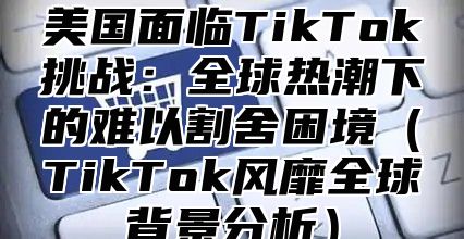 美国面临TikTok挑战：全球热潮下的难以割舍困境TikTok风靡全球背景分析