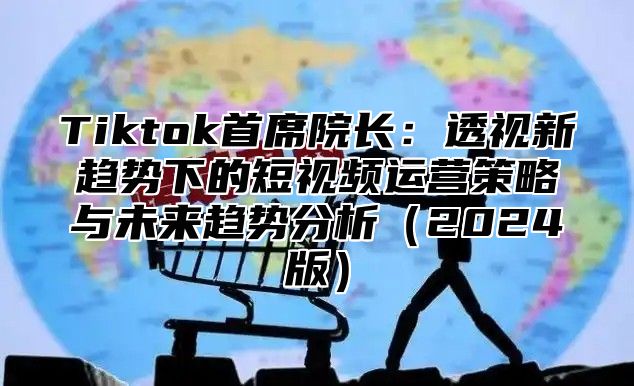 Tiktok首席院长：透视新趋势下的短视频运营策略与未来趋势分析2025版