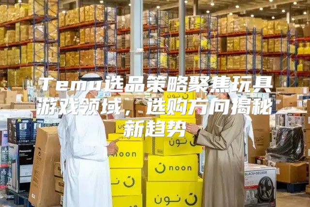 Temu选品策略聚焦玩具游戏领域，选购方向揭秘新趋势