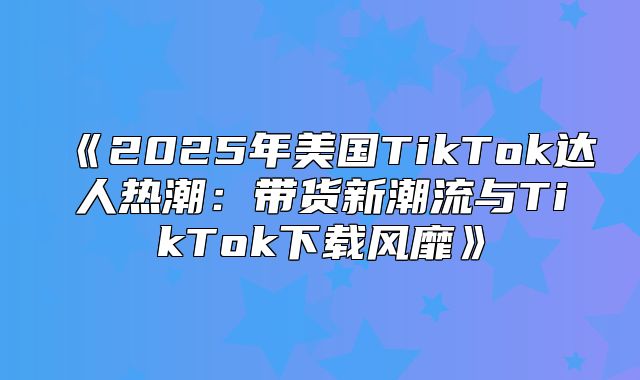 2025年美国TikTok达人热潮：带货新潮流与TikTok下载风靡