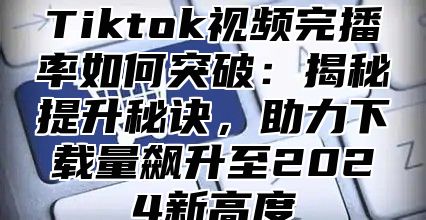 Tiktok视频完播率如何突破：揭秘提升秘诀，助力下载量飙升至2025新高度