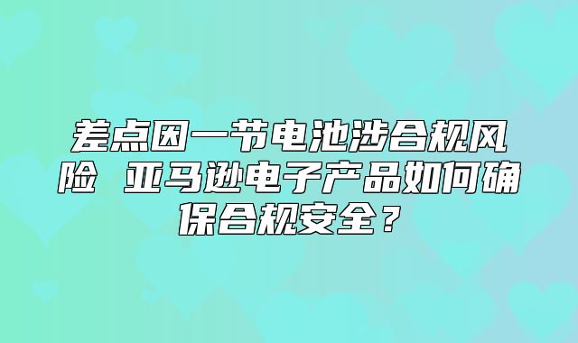 差点因一节电池涉合规风险 亚马逊电子产品如何确保合规安全？